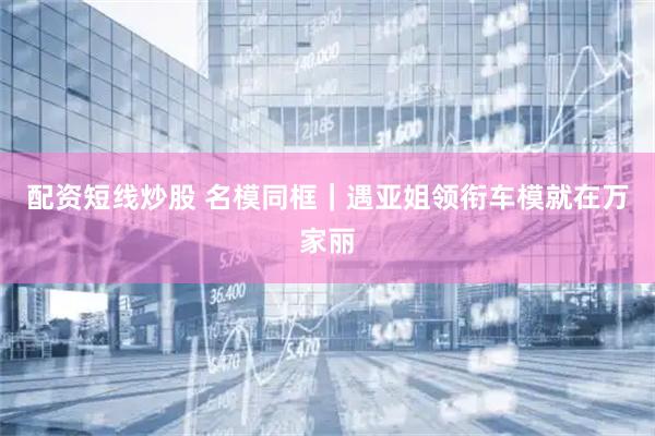 配资短线炒股 名模同框｜遇亚姐领衔车模就在万家丽