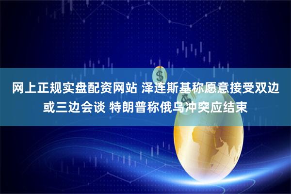 网上正规实盘配资网站 泽连斯基称愿意接受双边或三边会谈 特朗普称俄乌冲突应结束