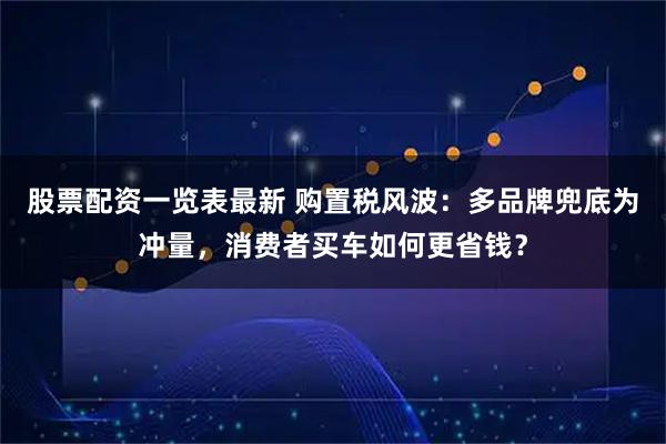 股票配资一览表最新 购置税风波：多品牌兜底为冲量，消费者买车如何更省钱？