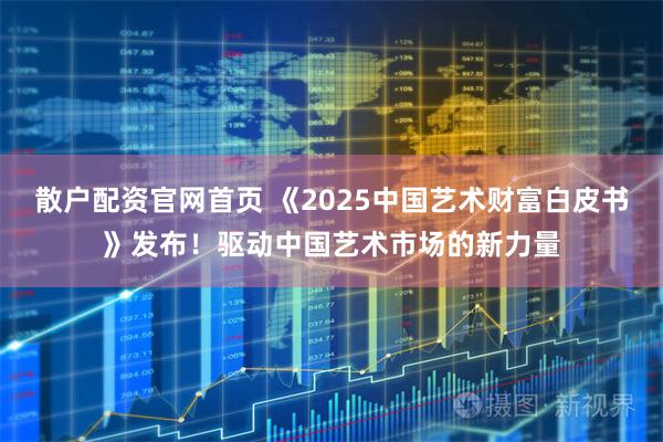散户配资官网首页 《2025中国艺术财富白皮书》发布！驱动中国艺术市场的新力量