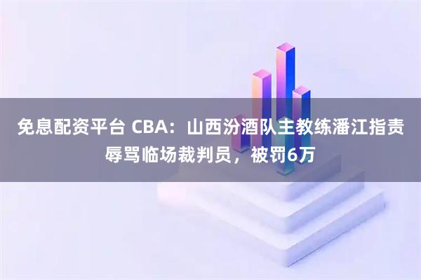免息配资平台 CBA：山西汾酒队主教练潘江指责辱骂临场裁判员，被罚6万
