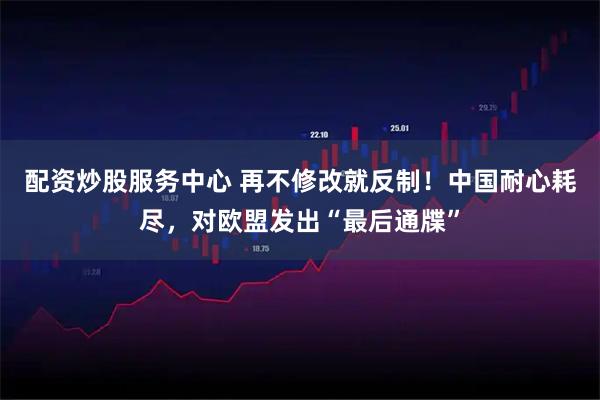 配资炒股服务中心 再不修改就反制！中国耐心耗尽，对欧盟发出“最后通牒”