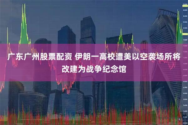 广东广州股票配资 伊朗一高校遭美以空袭场所将改建为战争纪念馆