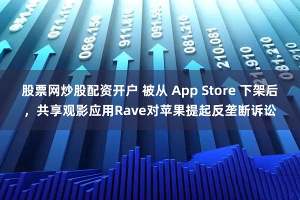 股票网炒股配资开户 被从 App Store 下架后，共享观影应用Rave对苹果提起反垄断诉讼