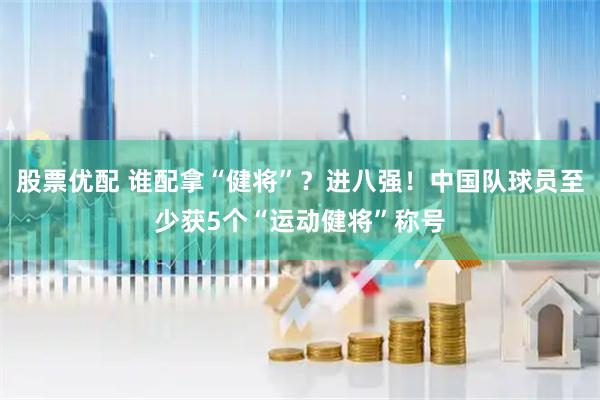 股票优配 谁配拿“健将”？进八强！中国队球员至少获5个“运动健将”称号